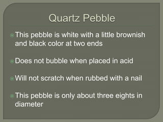 Quartz PebbleThis pebble is white with a little brownish and black color at two endsDoes not bubble when placed in acidWill not scratch when rubbed with a nailThis pebble is only about three eights in diameter 