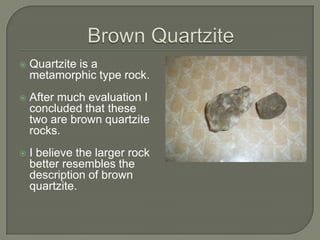 Brown QuartziteQuartzite is a metamorphic type rock.After much evaluation I concluded that these two are brown quartzite rocks.  I believe the larger rock better resembles the description of brown  quartzite.