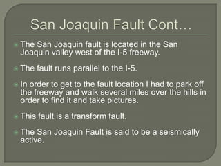 The fault line is where the base of these two rows of hills meetSan Joaquin Fault Cont…The San Joaquin fault is located in the San Joaquin valley west of the I-5 freeway.The fault runs parallel to the I-5.In order to get to the fault location I had to park off the freeway and walk several miles over the hills in order to find it and take pictures.This fault is a transform fault.The San Joaquin Fault is said to be a seismically active.