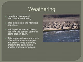 WeatheringHere is an example of mechanical weathering.This picture is of the Mendota aqueduct.  In this picture we can clearly see how the cement barrier is being broken down.This happened over a process of time as the water seeped into cracks, froze eventually breaking the cement into smaller and smaller pieces.