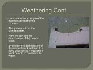 Weathering Cont…Here is another example of the mechanical weathering process.This picture is from the Mendota dam.Here we can see the deterioration of the cement block.Eventually the deterioration of this cement block will lead to a flood because as it weakens it wont be able to hold back the water.
