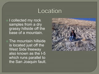 LocationI collected my rock samples from a dry grassy hillside off the base of a mountain.The mountain hillside is located just off the West Side freeway also known as the I-5 which runs parallel to the San Joaquin fault.