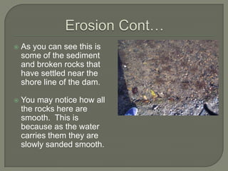 Erosion Cont…As you can see this is some of the sediment and broken rocks that have settled near the shore line of the dam.You may notice how all the rocks here are smooth.  This is because as the water carries them they are slowly sanded smooth.