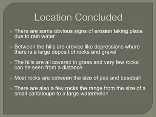 Location ConcludedThere are some obvious signs of erosion taking place due to rain waterBetween the hills are crevice like depressions where there is a large deposit of rocks and gravelThe hills are all covered in grass and very few rocks can be seen from a distanceMost rocks are between the size of pea and baseballThere are also a few rocks the range from the size of a small cantaloupe to a large watermelon