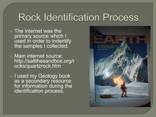 Rock Identification ProcessThe internet was the primary source which I used in order to indentify the samples I collected. Main internet source: http://saltthesandbox.org/rocks/quartzrock.htmI used my Geology book as a secondary resource for information during the identification process.