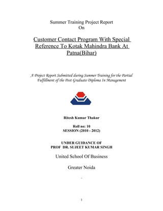Summer Training Project Report
                         On

 Customer Contact Program With Special
 Reference To Kotak Mahindra Bank At
             Patna(Bihar)


A Project Report Submitted during Summer Training for the Partial
   Fulfillment of the Post Graduate Diploma In Management




                     Ritesh Kumar Thakur

                         Roll no: 10
                    SESSION (2010 - 2012)


                UNDER GUIDANCE OF
            PROF DR. SUJEET KUMAR SINGH

               United School Of Business

                       Greater Noida




                                1
 