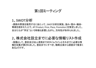 第1回ミーティング	

1、SWOT分析	
  
−規格外野菜を販売するにあたって、SWOT分析を実施。強み・弱み・機会・
脅威を踏まえた上で、4P（Product,	
  Price,	
  Place,	
  PromoAon）を策定しました。	
  
自分たちが“学生”という特徴も影響しながら、方向性が形作られました。	
  
	
  

2、株式会社設立までに必要な情報リスト作成	
  
−宿題として、登記及び法人資格までのタイムラインとそれまでに必要な情
報を収集が課されました。登記までにすべき、戦略立案から調査まで数多く
あるようです。	
  
	
 