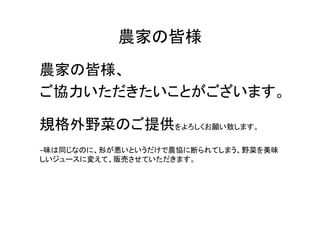 農家の皆様	
農家の皆様、	
  
ご協力いただきたいことがございます。	
  
	
  

規格外野菜のご提供をよろしくお願い致します。	
  
	
  
−味は同じなのに、形が悪いというだけで農協に断られてしまう、野菜を美味
しいジュースに変えて、販売させていただきます。	
  
 