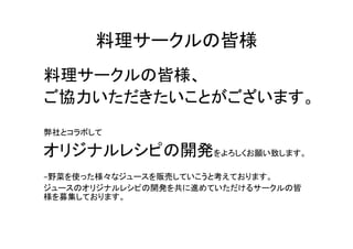 料理サークルの皆様	
料理サークルの皆様、	
  
ご協力いただきたいことがございます。	
  
	
  
弊社とコラボして	
  

オリジナルレシピの開発をよろしくお願い致します。	
  
	
  
−野菜を使った様々なジュースを販売していこうと考えております。	
  
ジュースのオリジナルレシピの開発を共に進めていただけるサークルの皆
様を募集しております。	
 