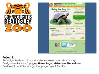 Project 1:
Redesign the Beardsley Zoo website - www.beardsleyzoo.org
Design mockups for 3 pages: Home Page, Visitor Info, The Animals
Feel free to edit the navigation, page layout & colors.
 