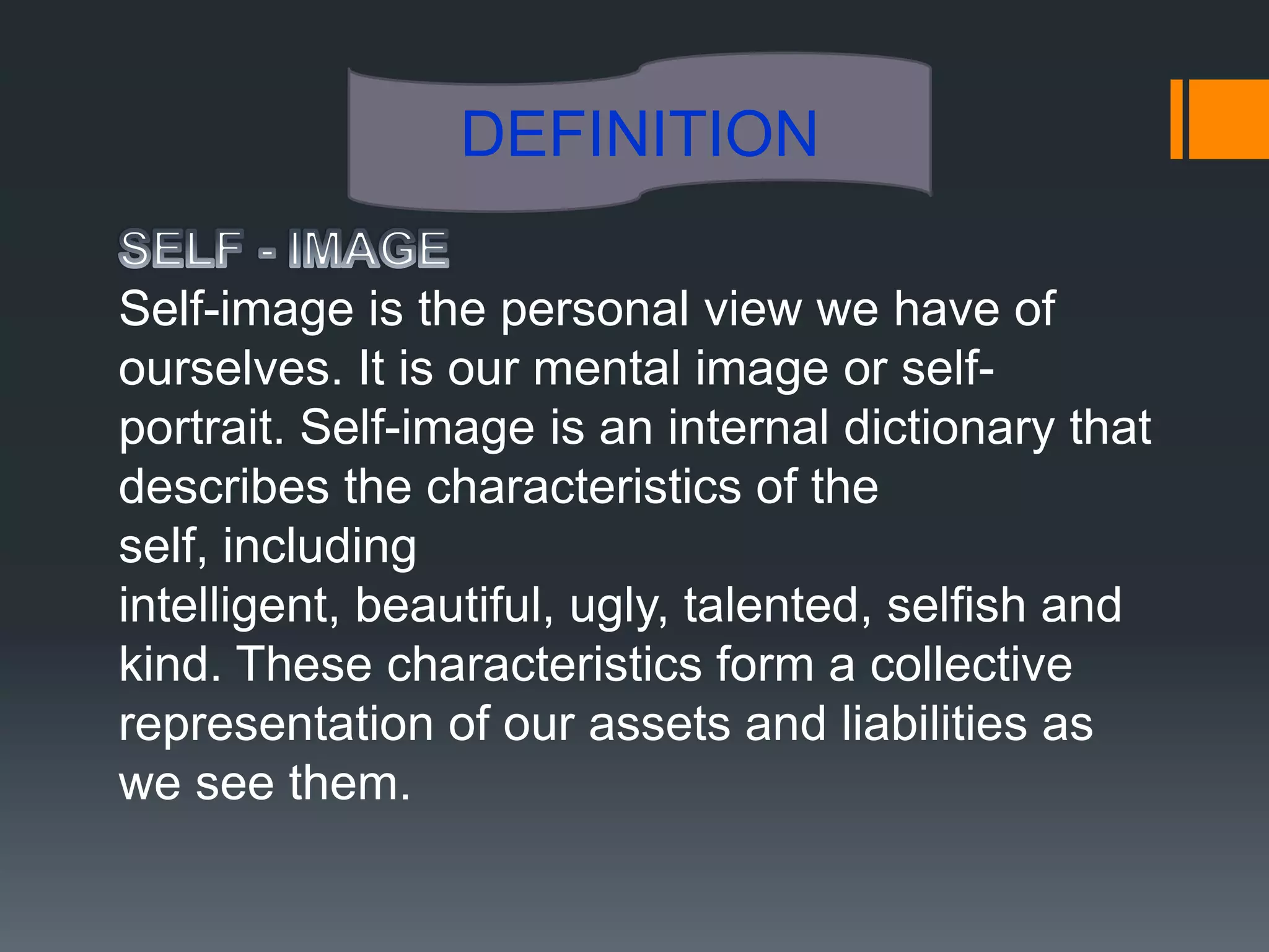 DEFINITION

Self-image is the personal view we have of
ourselves. It is our mental image or self-
portrait. Self-image is an internal dictionary that
describes the characteristics of the
self, including
intelligent, beautiful, ugly, talented, selfish and
kind. These characteristics form a collective
representation of our assets and liabilities as
we see them.
 