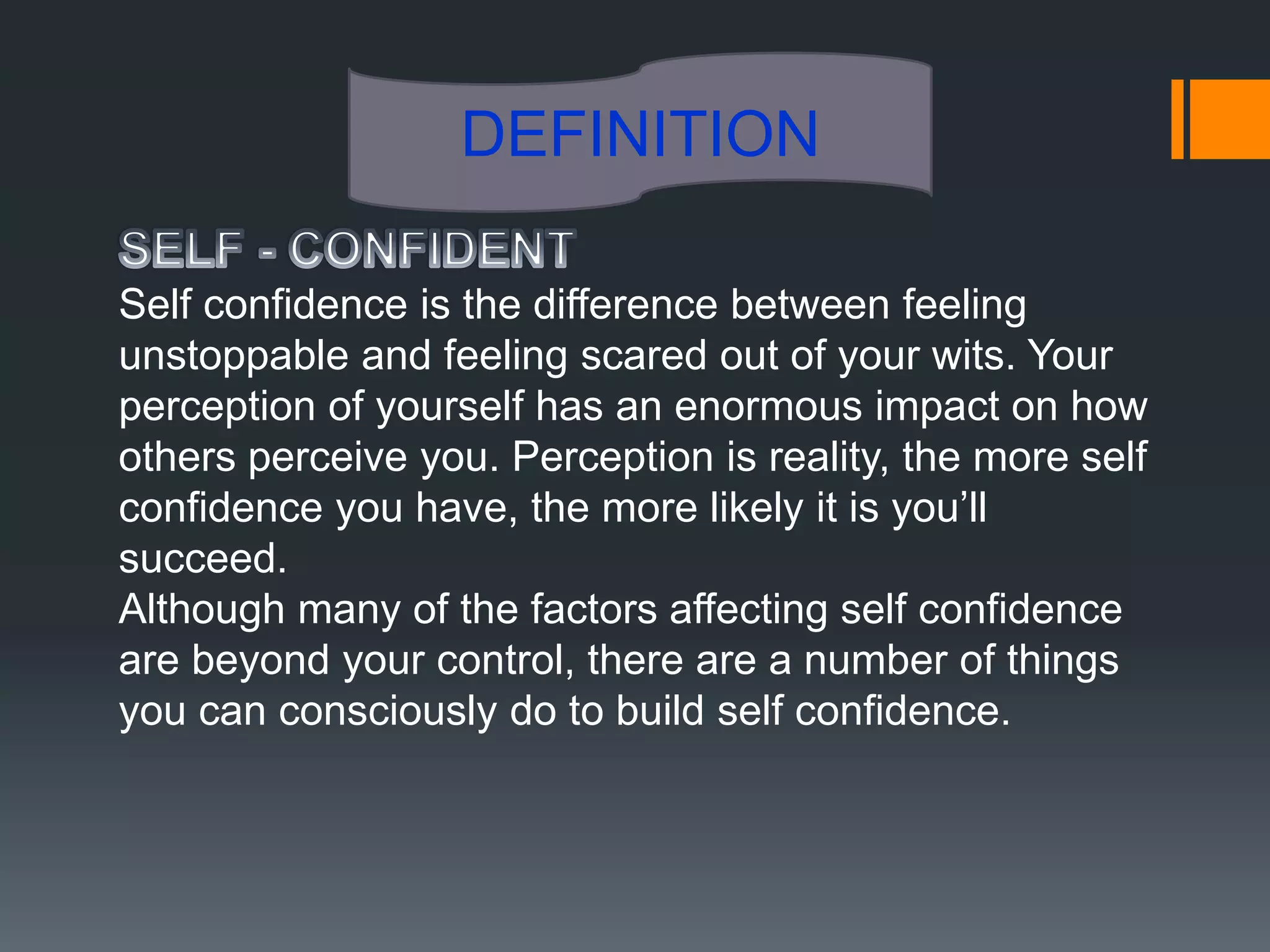 DEFINITION

Self confidence is the difference between feeling
unstoppable and feeling scared out of your wits. Your
perception of yourself has an enormous impact on how
others perceive you. Perception is reality, the more self
confidence you have, the more likely it is you’ll
succeed.
Although many of the factors affecting self confidence
are beyond your control, there are a number of things
you can consciously do to build self confidence.
 