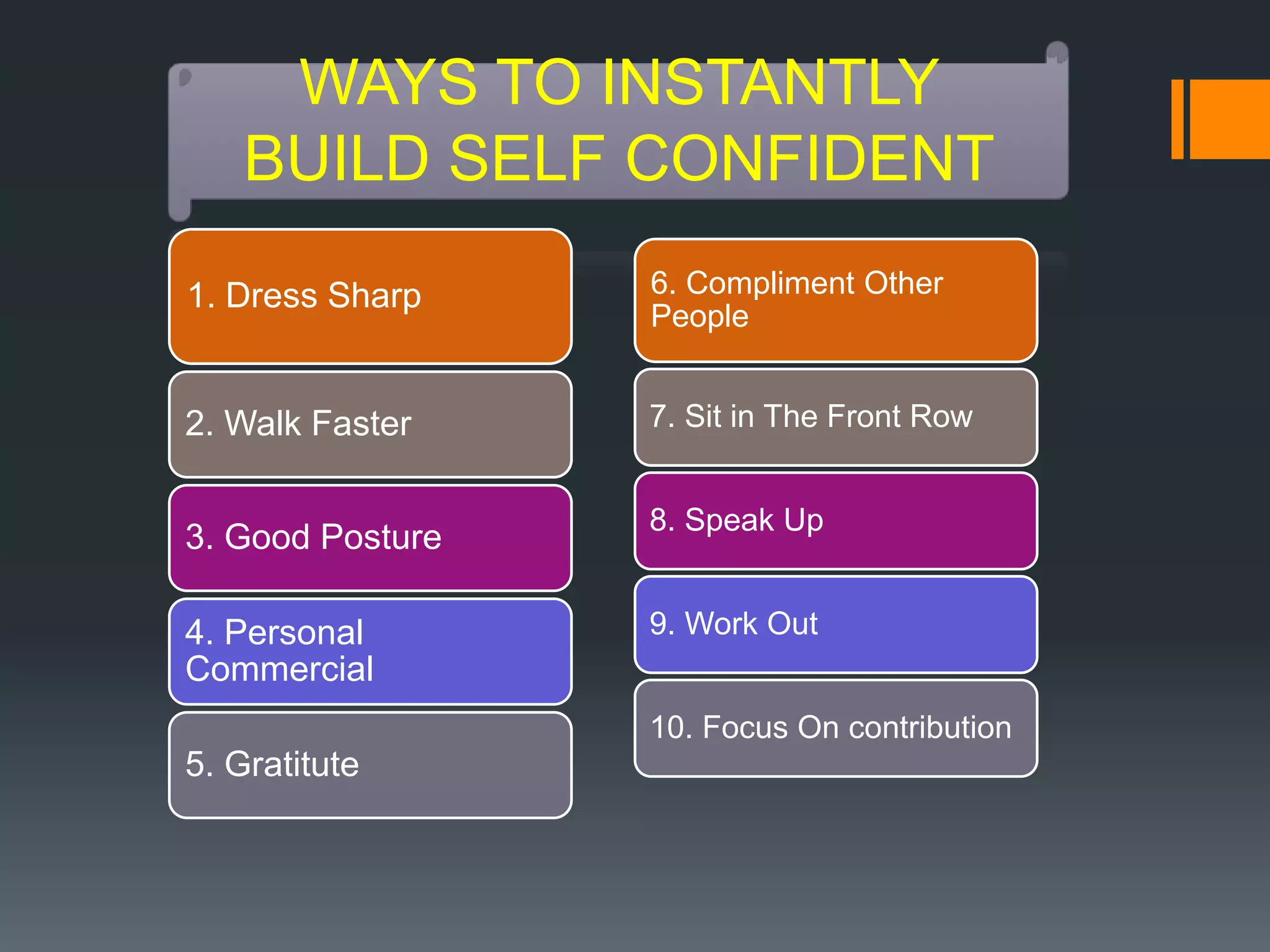 WAYS TO INSTANTLY
    BUILD SELF CONFIDENT

1. Dress Sharp    6. Compliment Other
                  People


2. Walk Faster    7. Sit in The Front Row


                  8. Speak Up
3. Good Posture

4. Personal       9. Work Out
Commercial
                  10. Focus On contribution
5. Gratitute
 