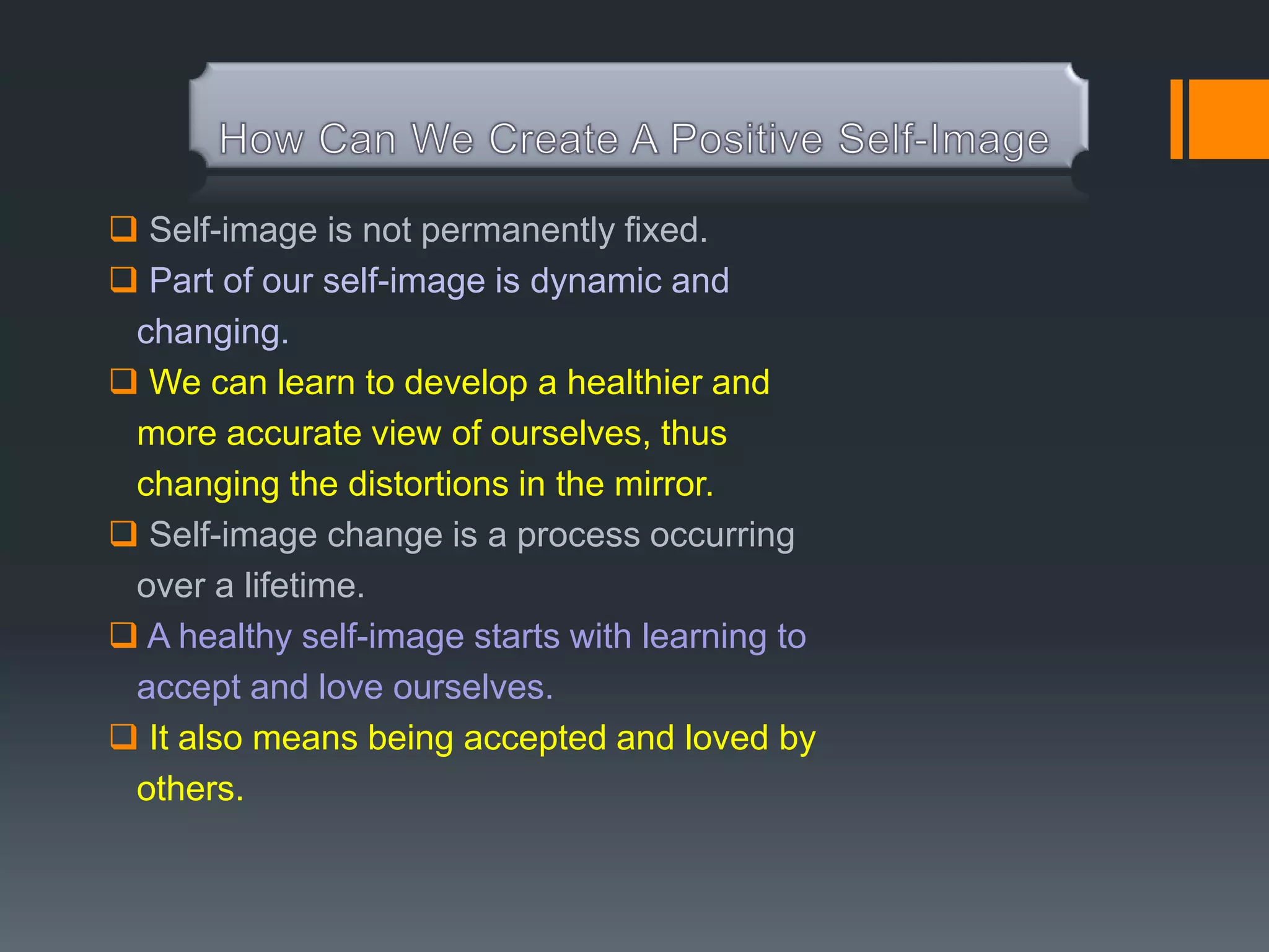 Self-image is not permanently fixed.
 Part of our self-image is dynamic and
 changing.
 We can learn to develop a healthier and
 more accurate view of ourselves, thus
 changing the distortions in the mirror.
 Self-image change is a process occurring
 over a lifetime.
 A healthy self-image starts with learning to
 accept and love ourselves.
 It also means being accepted and loved by
 others.
 