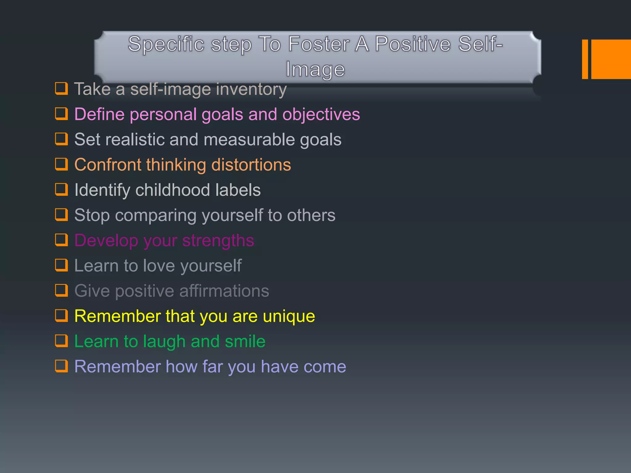  Take a self-image inventory
 Define personal goals and objectives
 Set realistic and measurable goals
 Confront thinking distortions
 Identify childhood labels
 Stop comparing yourself to others
 Develop your strengths
 Learn to love yourself
 Give positive affirmations
 Remember that you are unique
 Learn to laugh and smile
 Remember how far you have come
 