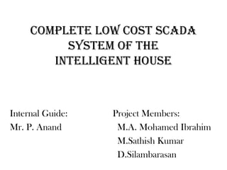 COMPLETE LOW COST SCADA
          SYSTEM OF THE
        INTELLIGENT HOUSE



Internal Guide:   Project Members:
Mr. P. Anand       M.A. Mohamed Ibrahim
                   M.Sathish Kumar
                   D.Silambarasan
 