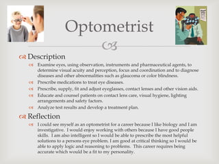 Optometrist
                        
 Description
   Examine eyes, using observation, instruments and pharmaceutical agents, to
    determine visual acuity and perception, focus and coordination and to diagnose
    diseases and other abnormalities such as glaucoma or color blindness.
   Prescribe medications to treat eye diseases.
   Prescribe, supply, fit and adjust eyeglasses, contact lenses and other vision aids.
   Educate and counsel patients on contact lens care, visual hygiene, lighting
    arrangements and safety factors.
   Analyze test results and develop a treatment plan.

 Reflection
   I could see myself as an optometrist for a career because I like biology and I am
    investigative. I would enjoy working with others because I have good people
    skills. I am also intelligent so I would be able to prescribe the most helpful
    solutions to a persons eye problem. I am good at critical thinking so I would be
    able to apply logic and reasoning to problems. This career requires being
    accurate which would be a fit to my personality.
 