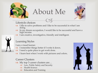 About Me
Lifestyle choices  
 I like to solve problems and I like to be successful in what I am
  doing.
 In my dream occupation, I would like to be successful and have a
  high income.
 I am creative, investigative, friendly and intelligent.


Learning Styles
I am a visual learner.
 I remember things better if I write it down.
 I need a quite place to get work done.
 I learn best when I work with pictures and colors.

Career Clusters
 My top 3 career clusters are…
     Law, Public Safety and Security
     Health Science
     Education and Training
 
