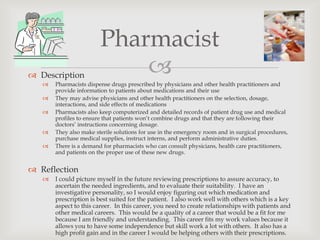 Pharmacist
 Description               
      Pharmacists dispense drugs prescribed by physicians and other health practitioners and
       provide information to patients about medications and their use
      They may advise physicians and other health practitioners on the selection, dosage,
       interactions, and side effects of medications
      Pharmacists also keep computerized and detailed records of patient drug use and medical
       profiles to ensure that patients won’t combine drugs and that they are following their
       doctors’ instructions concerning dosage.
      They also make sterile solutions for use in the emergency room and in surgical procedures,
       purchase medical supplies, instruct interns, and perform administrative duties.
      There is a demand for pharmacists who can consult physicians, health care practitioners,
       and patients on the proper use of these new drugs.


 Reflection
      I could picture myself in the future reviewing prescriptions to assure accuracy, to
       ascertain the needed ingredients, and to evaluate their suitability. I have an
       investigative personality, so I would enjoy figuring out which medication and
       prescription is best suited for the patient. I also work well with others which is a key
       aspect to this career. In this career, you need to create relationships with patients and
       other medical careers. This would be a quality of a career that would be a fit for me
       because I am friendly and understanding. This career fits my work values because it
       allows you to have some independence but skill work a lot with others. It also has a
       high profit gain and in the career I would be helping others with their prescriptions.
 