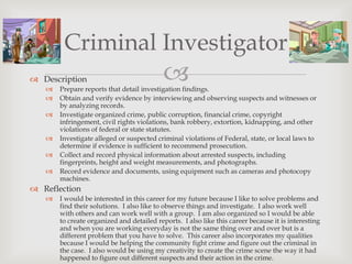 Criminal Investigator
 Description
   
                                           
       Prepare reports that detail investigation findings.
      Obtain and verify evidence by interviewing and observing suspects and witnesses or
       by analyzing records.
      Investigate organized crime, public corruption, financial crime, copyright
       infringement, civil rights violations, bank robbery, extortion, kidnapping, and other
       violations of federal or state statutes.
      Investigate alleged or suspected criminal violations of Federal, state, or local laws to
       determine if evidence is sufficient to recommend prosecution.
      Collect and record physical information about arrested suspects, including
       fingerprints, height and weight measurements, and photographs.
      Record evidence and documents, using equipment such as cameras and photocopy
       machines.
 Reflection
      I would be interested in this career for my future because I like to solve problems and
       find their solutions. I also like to observe things and investigate. I also work well
       with others and can work well with a group. I am also organized so I would be able
       to create organized and detailed reports. I also like this career because it is interesting
       and when you are working everyday is not the same thing over and over but is a
       different problem that you have to solve. This career also incorporates my qualities
       because I would be helping the community fight crime and figure out the criminal in
       the case. I also would be using my creativity to create the crime scene the way it had
       happened to figure out different suspects and their action in the crime.
 