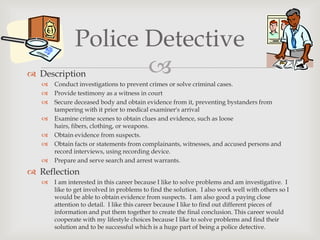 Police Detective
 Description        
      Conduct investigations to prevent crimes or solve criminal cases.
      Provide testimony as a witness in court
      Secure deceased body and obtain evidence from it, preventing bystanders from
       tampering with it prior to medical examiner's arrival
      Examine crime scenes to obtain clues and evidence, such as loose
       hairs, fibers, clothing, or weapons.
      Obtain evidence from suspects.
      Obtain facts or statements from complainants, witnesses, and accused persons and
       record interviews, using recording device.
      Prepare and serve search and arrest warrants.
 Reflection
      I am interested in this career because I like to solve problems and am investigative. I
       like to get involved in problems to find the solution. I also work well with others so I
       would be able to obtain evidence from suspects. I am also good a paying close
       attention to detail. I like this career because I like to find out different pieces of
       information and put them together to create the final conclusion. This career would
       cooperate with my lifestyle choices because I like to solve problems and find their
       solution and to be successful which is a huge part of being a police detective.
 