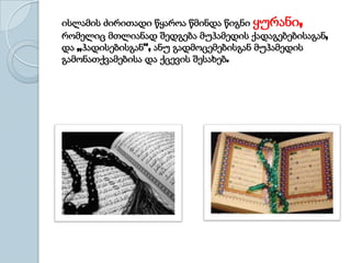 ისლამის ძირითადი წყაროა წმინდა წიგნი ყურანი,
რომელიც მთლიანად შედგება მუჰამედის ქადაგებებისაგან,
და „ჰადისებისგან“, ანუ გადმოცემებისგან მუჰამედის
გამონათქვამებისა და ქცევის შესახებ.
 