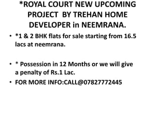 *ROYAL COURT NEW UPCOMING
PROJECT BY TREHAN HOME
DEVELOPER in NEEMRANA.
• *1 & 2 BHK flats for sale starting from 16.5
lacs at neemrana.
• * Possession in 12 Months or we will give
a penalty of Rs.1 Lac.
• FOR MORE INFO:CALL@07827772445
 