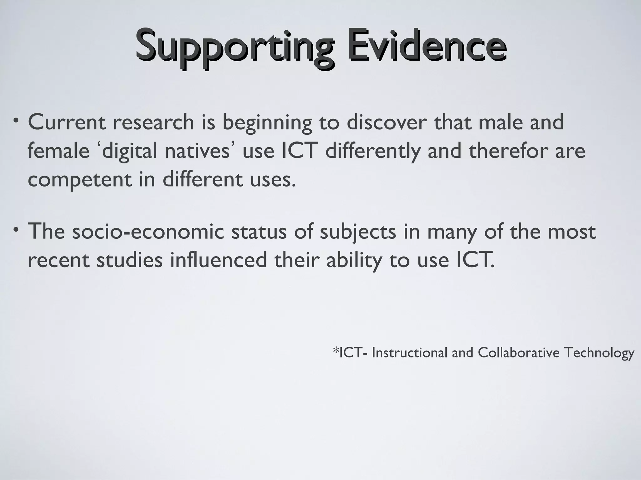 Supporting EvidenceSupporting Evidence
• Current research is beginning to discover that male and
female ‘digital natives’ use ICT differently and therefor are
competent in different uses.
• The socio-economic status of subjects in many of the most
recent studies influenced their ability to use ICT.
*ICT- Instructional and Collaborative Technology
 