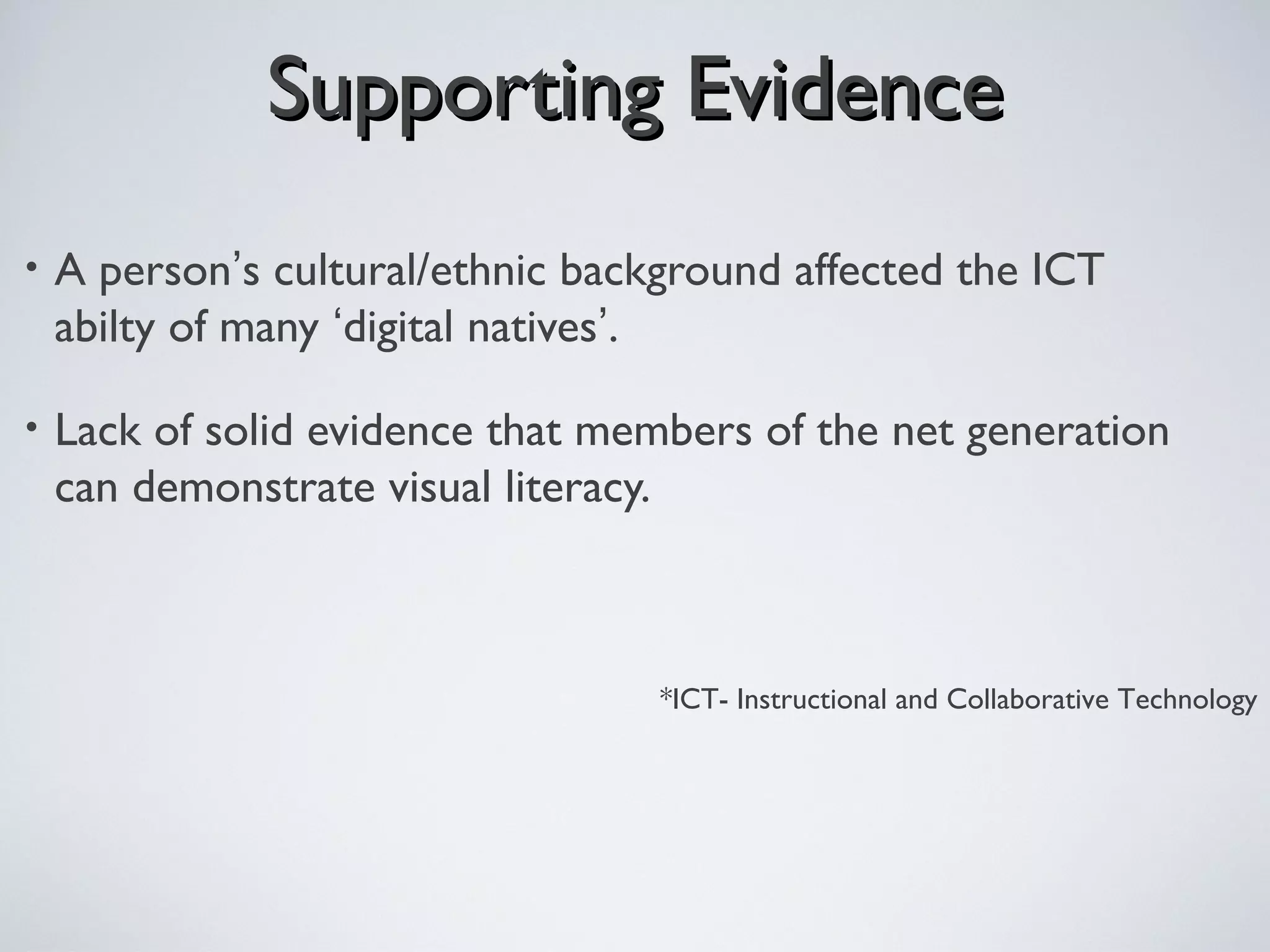 Supporting EvidenceSupporting Evidence
• A person’s cultural/ethnic background affected the ICT
abilty of many ‘digital natives’.
• Lack of solid evidence that members of the net generation
can demonstrate visual literacy.
*ICT- Instructional and Collaborative Technology
 