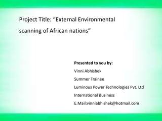 Project Title: “External Environmental
scanning of African nations”




                     Presented to you by:
                     Vinni Abhishek
                     Summer Trainee
                     Luminous Power Technologies Pvt. Ltd
                     International Business
                     E.Mail:vinniabhishek@hotmail.com
 