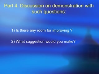 Part 4. Discussion on demonstration with
such questions:
1) Is there any room for improving ?
2) What suggestion would you make?
 