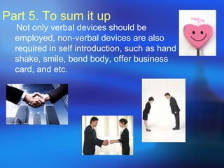 Part 5. To sum it up
Not only verbal devices should be
employed, non-verbal devices are also
required in self introduction, such as hand
shake, smile, bend body, offer business
card, and etc.
 
