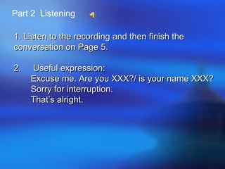 Part 2 Listening
1. Listen to the recording and then finish the1. Listen to the recording and then finish the
conversation on Page 5.conversation on Page 5.
2. Useful expression:2. Useful expression:
Excuse me. Are you XXX?/ is your name XXX?Excuse me. Are you XXX?/ is your name XXX?
Sorry for interruption.Sorry for interruption.
That’s alright.That’s alright.
 