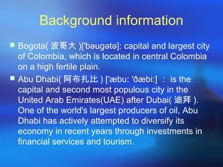 Background information
 Bogota( 波哥大 )[′bəugətə]: capital and largest city
of Colombia, which is located in central Colombia
on a high fertile plain.
 Abu Dhabi( 阿布扎比 ) [′æbu: ′ðæbi:] ： is the
capital and second most populous city in the
United Arab Emirates(UAE) after Dubai( 迪拜 ).
One of the world's largest producers of oil, Abu
Dhabi has actively attempted to diversify its
economy in recent years through investments in
financial services and tourism.
 