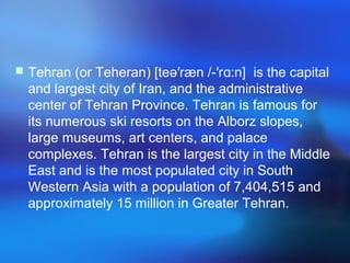 Tehran (or Teheran) [teə′ræn /-′r :n] is the capitalɑ
and largest city of Iran, and the administrative
center of Tehran Province. Tehran is famous for
its numerous ski resorts on the Alborz slopes,
large museums, art centers, and palace
complexes. Tehran is the largest city in the Middle
East and is the most populated city in South
Western Asia with a population of 7,404,515 and
approximately 15 million in Greater Tehran.
 