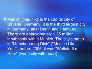  Munich [′mju:nik]: is the capital city of
Bavaria, Germany. It is the third largest city
in Germany, after Berlin and Hamburg.
There are approximately 1.35 million
inhabitants within Munich. The city's motto
is "München mag Dich" ("Munich Likes
You"), before 2006, it was "Weltstadt mit
Herz" (world city with heart)
 