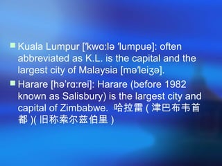  Kuala Lumpur [′kw :lə ′lumpuə]: oftenɑ
abbreviated as K.L. is the capital and the
largest city of Malaysia [mə′lei ə].ʒ
 Harare [hə’r :rei]: Harare (before 1982ɑ
known as Salisbury) is the largest city and
capital of Zimbabwe. 哈拉雷 ( 津巴布韦首
都 )( 旧称索尔兹伯里 )
 