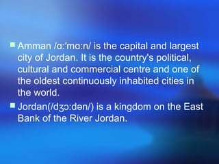  Amman / :′m :n/ is the capital and largestɑ ɑ
city of Jordan. It is the country's political,
cultural and commercial centre and one of
the oldest continuously inhabited cities in
the world.
 Jordan(/d :dən/) is a kingdom on the Eastʒɔ
Bank of the River Jordan.
 
