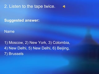 2. Listen to the tape twice.
Suggested answer:
Name
1) Moscow, 2) New York, 3) Colombia,
4) New Delhi, 5) New Delhi, 6) Beijing,
7) Brussels
 