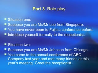 Part 3 Role play
 Situation one:
 Suppose you are Ms/Mr Lee from Singapore.
 You have never been to Fujitsu conference before.
 Introduce yourself formally to the receptionist.
 Situation two:
 Suppose you are Ms/Mr Johnson from Chicago.
 You came to the annual conference of ABC
Company last year and met many friends at this
year’s meeting. Greet the receptionist.
 