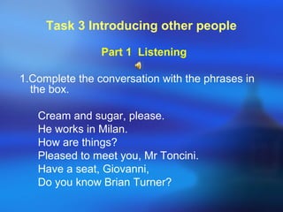 Task 3 Introducing other people
Part 1 Listening
1.Complete the conversation with the phrases in
the box.
Cream and sugar, please.
He works in Milan.
How are things?
Pleased to meet you, Mr Toncini.
Have a seat, Giovanni,
Do you know Brian Turner?
 