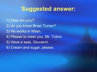 Suggested answer:
1) How are you?
2) do you know Brian Turner?
3) He works in Milan.
4) Please to meet you, Mr. Tokini.
5) Have a seat, Giovanni.
6) Cream and sugar, please.
 