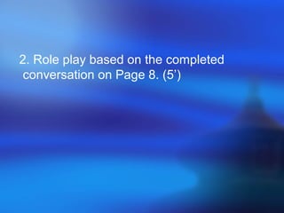 2. Role play based on the completed
conversation on Page 8. (5’)
 
