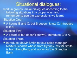 Situational dialogues:
work in groups, make dialogues according to the
following situations in a proper way, and
remember to use the expressions we learnt.
Situation One:
 A kowns B and C, but B doesn’t know C. Introduce
B to C.
Situation Two:
 A kowns B but doesn’t know C. Introduce C to A.
Situation Three:
 Introduce Ms/Mr Smith to your sales manager,
Ms/Mr Richards who is from Sydney. Ms/Mr Smith
is from HongKong and works for the Shanghai
Bank
 
