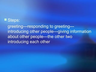  Steps:
greeting---responding to greeting---
introducing other people---giving information
about other people---the other two
introducing each other
 