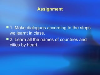 Assignment
 1. Make dialogues according to the steps
we learnt in class.
 2. Learn all the names of countries and
cities by heart.
 