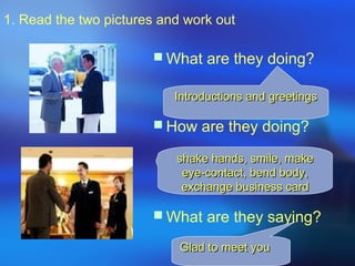1. Read the two pictures and work out
 What are they doing?
 How are they doing?
 What are they saying?
Introductions and greetingsIntroductions and greetings
shake hands, smile, makeshake hands, smile, make
eye-contact, bend body,eye-contact, bend body,
exchange business cardexchange business card
Glad to meet youGlad to meet you
 