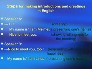 Steps for making introductions and greetings
in English
 Speaker A:
 --- Hi ! (greeting)
 My name is/ I am Meimei. ( presenting one’s name)
 Nice to meet you. (showing willingness for
the meeting)
 Speaker B:
 ---Nice to meet you, too ! (responding with showing
happiness)
 My name is/ I am Linda. ( presenting one’s name )
 