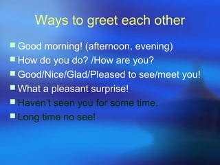 Ways to greet each other
 Good morning! (afternoon, evening)
 How do you do? /How are you?
 Good/Nice/Glad/Pleased to see/meet you!
 What a pleasant surprise!
 Haven’t seen you for some time.
 Long time no see!
 
