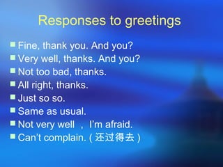 Responses to greetings
 Fine, thank you. And you?
 Very well, thanks. And you?
 Not too bad, thanks.
 All right, thanks.
 Just so so.
 Same as usual.
 Not very well ， I’m afraid.
 Can’t complain. ( 还过得去 )
 